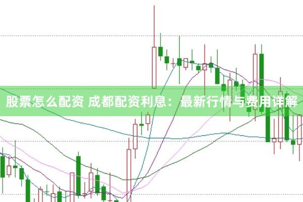 股票怎么配资 成都配资利息：最新行情与费用详解