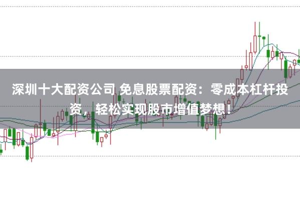 深圳十大配资公司 免息股票配资：零成本杠杆投资，轻松实现股市增值梦想！