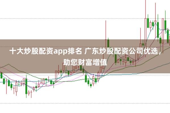 十大炒股配资app排名 广东炒股配资公司优选，助您财富增值