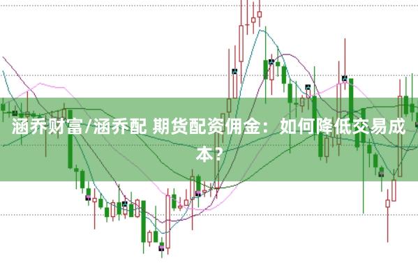 涵乔财富/涵乔配 期货配资佣金：如何降低交易成本？