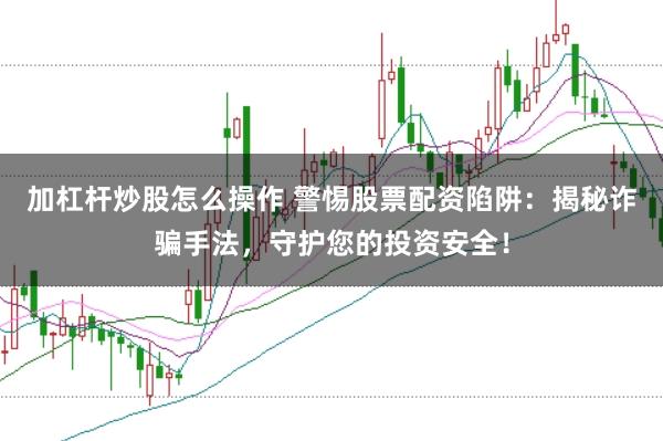 加杠杆炒股怎么操作 警惕股票配资陷阱：揭秘诈骗手法，守护您的投资安全！