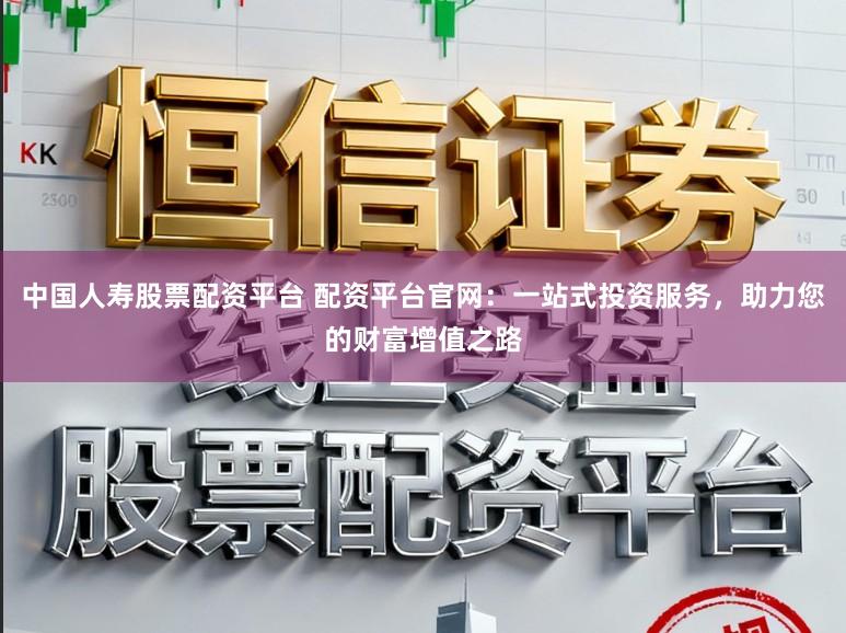 中国人寿股票配资平台 配资平台官网：一站式投资服务，助力您的财富增值之路