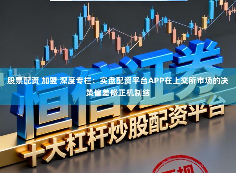 股票配资 加盟 深度专栏：实盘配资平台APP在上交所市场的决策偏差修正机制结