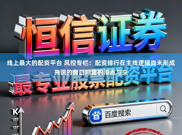 线上最大的配资平台 风控专栏：配资排行在主线逻辑尚未形成共识的窗口期里的滑点与交