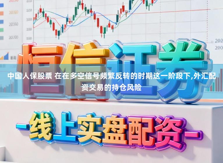 中国人保股票 在在多空信号频繁反转的时期这一阶段下,外汇配资交易的持仓风险