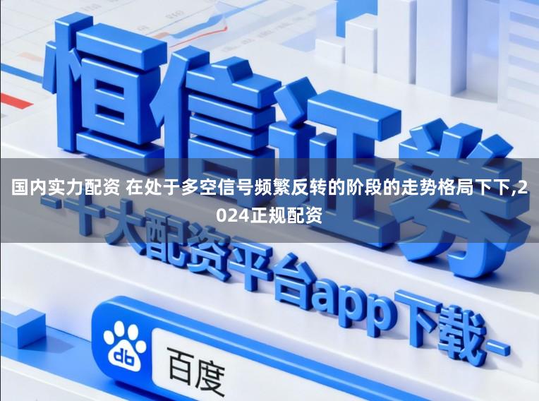 国内实力配资 在处于多空信号频繁反转的阶段的走势格局下下,2024正规配资