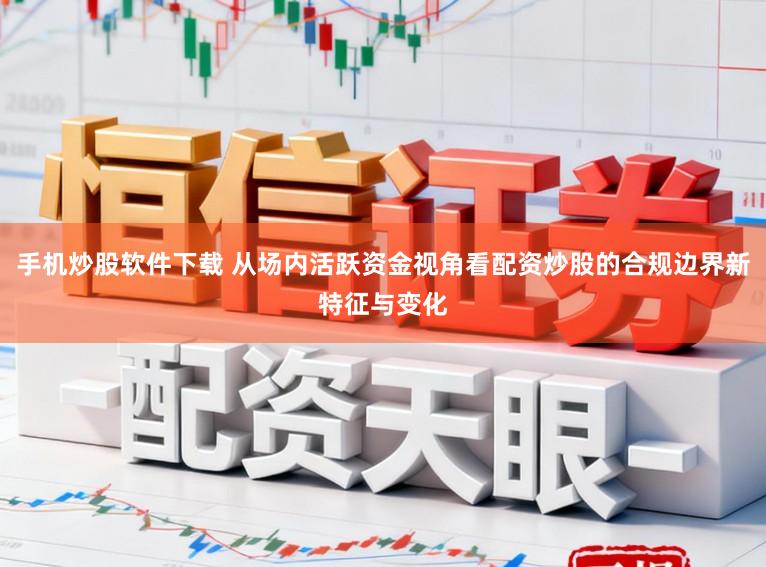 手机炒股软件下载 从场内活跃资金视角看配资炒股的合规边界新特征与变化
